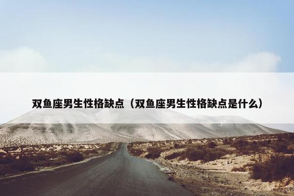 双鱼座男生性格缺点（双鱼座男生性格缺点是什么）