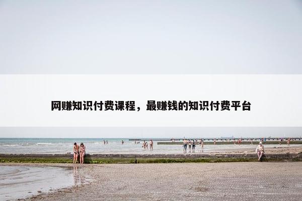 网赚知识付费课程，最赚钱的知识付费平台