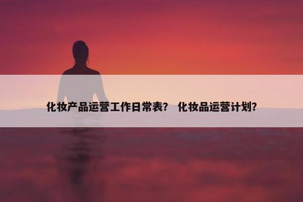 化妆产品运营工作日常表？ 化妆品运营计划？