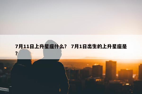 7月11日上升星座什么？ 7月1日出生的上升星座是？