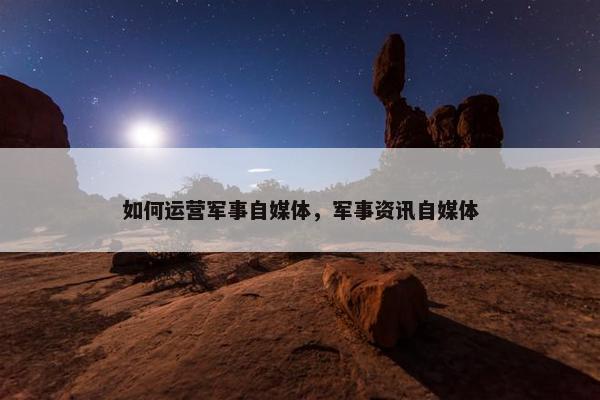 如何运营军事自媒体，军事资讯自媒体