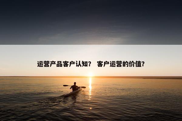 运营产品客户认知？ 客户运营的价值？