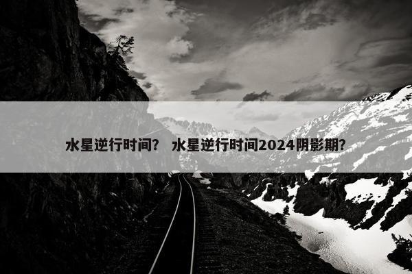 水星逆行时间？ 水星逆行时间2024阴影期？