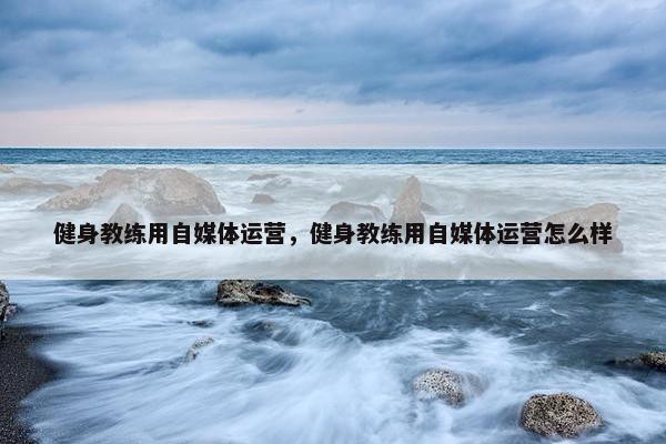 健身教练用自媒体运营，健身教练用自媒体运营怎么样
