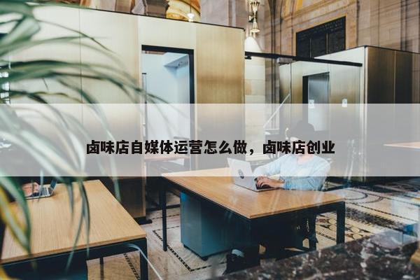 卤味店自媒体运营怎么做，卤味店创业