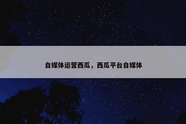 自媒体运营西瓜，西瓜平台自媒体