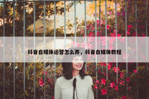 抖音自媒体运营怎么弄，抖音自媒体教程