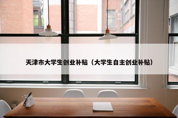 天津市大学生创业补贴（大学生自主创业补贴）