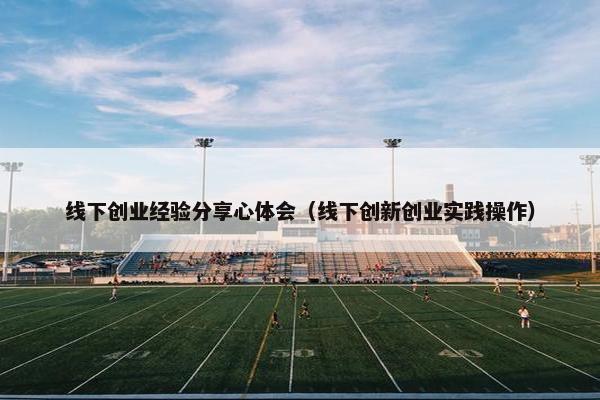 线下创业经验分享心体会（线下创新创业实践操作）