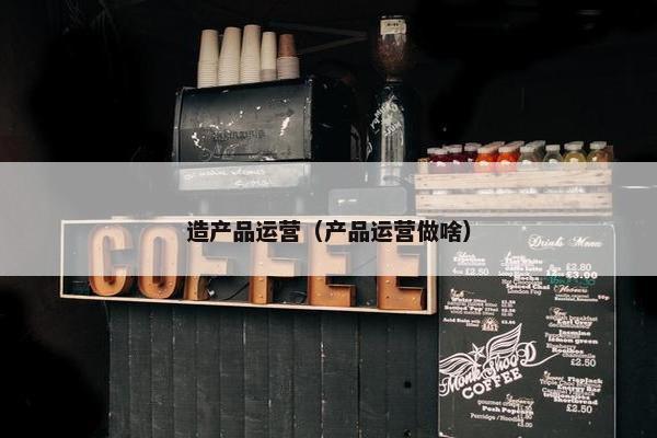 造产品运营（产品运营做啥）