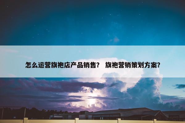 怎么运营旗袍店产品销售？ 旗袍营销策划方案？