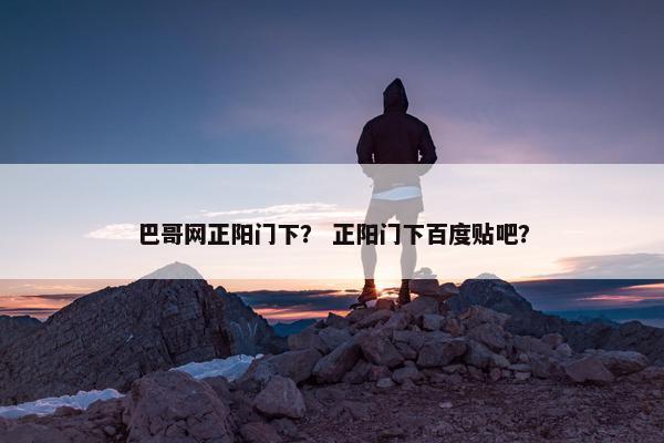 巴哥网正阳门下？ 正阳门下百度贴吧？