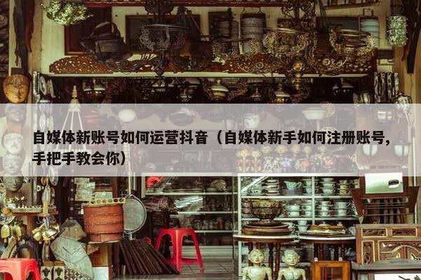 自媒体新账号如何运营抖音（自媒体新手如何注册账号,手把手教会你）
