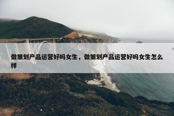 做策划产品运营好吗女生，做策划产品运营好吗女生怎么样