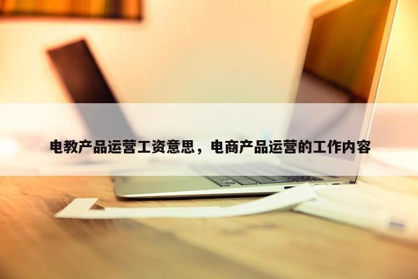 电教产品运营工资意思，电商产品运营的工作内容