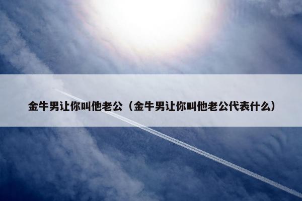 金牛男让你叫他老公（金牛男让你叫他老公代表什么）