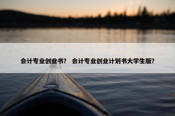 会计专业创业书？ 会计专业创业计划书大学生版？