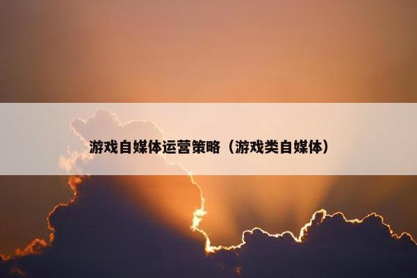 游戏自媒体运营策略（游戏类自媒体）