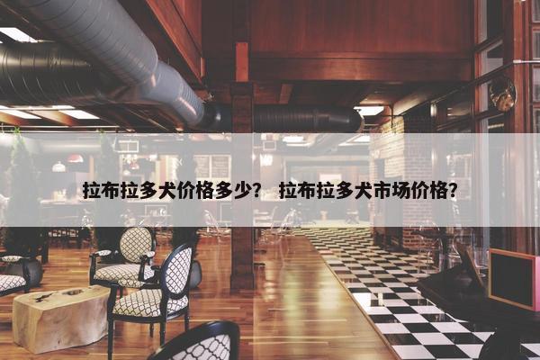 拉布拉多犬价格多少？ 拉布拉多犬市场价格？