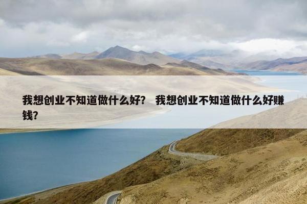 我想创业不知道做什么好？ 我想创业不知道做什么好赚钱？