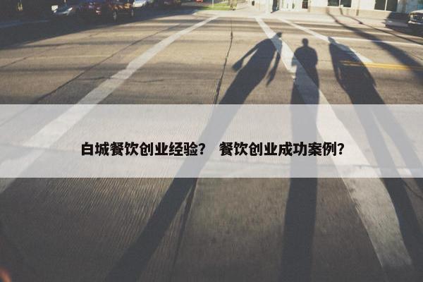 白城餐饮创业经验？ 餐饮创业成功案例？