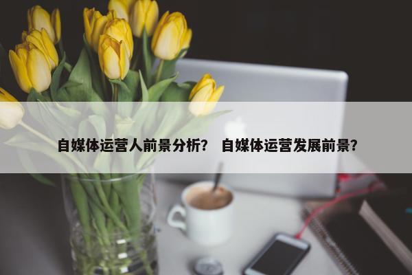 自媒体运营人前景分析？ 自媒体运营发展前景？