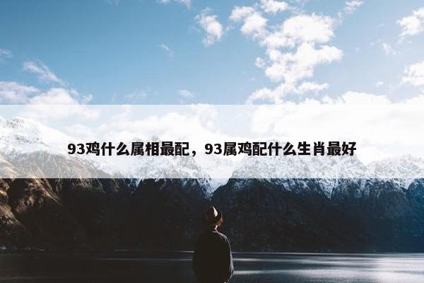 93鸡什么属相最配，93属鸡配什么生肖最好