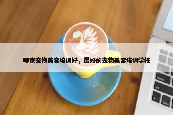 哪家宠物美容培训好，最好的宠物美容培训学校