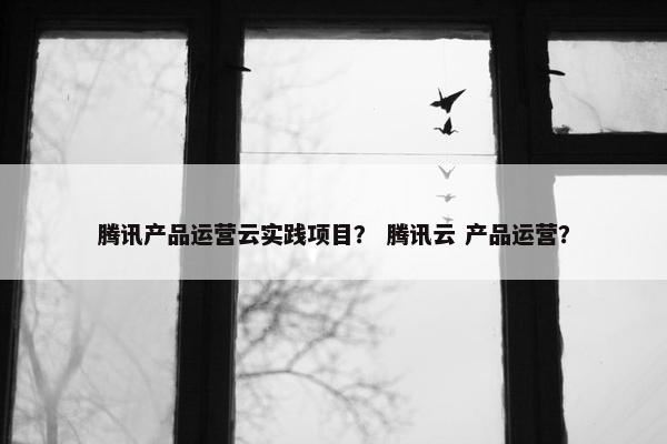 腾讯产品运营云实践项目？ 腾讯云 产品运营？