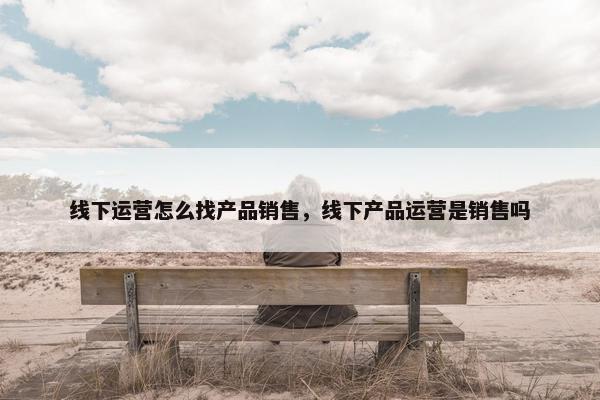 线下运营怎么找产品销售，线下产品运营是销售吗