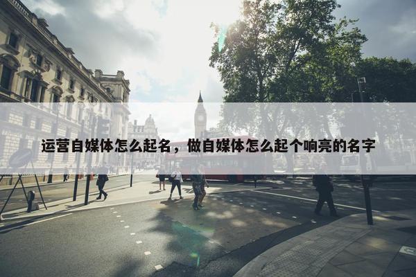 运营自媒体怎么起名，做自媒体怎么起个响亮的名字