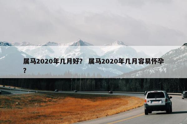 属马2020年几月好？ 属马2020年几月容易怀孕？