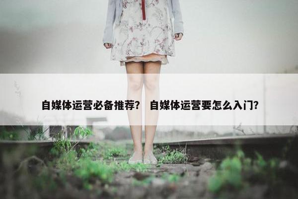 自媒体运营必备推荐？ 自媒体运营要怎么入门？