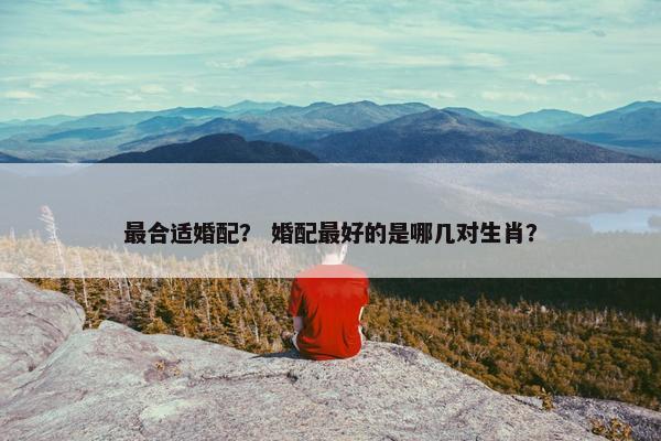 最合适婚配？ 婚配最好的是哪几对生肖？