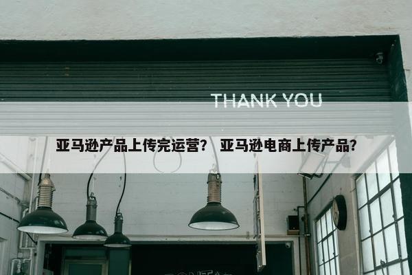 亚马逊产品上传完运营？ 亚马逊电商上传产品？