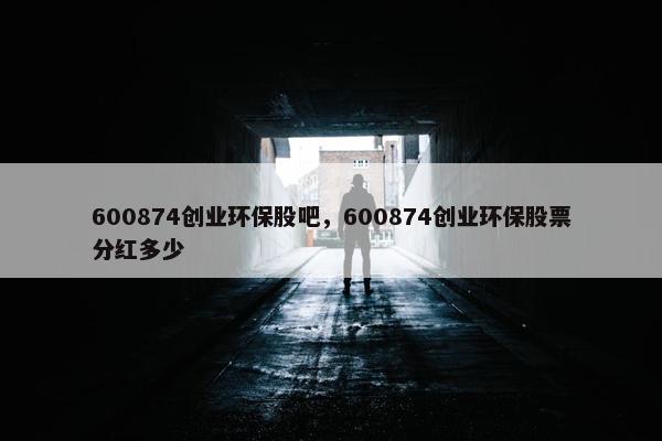 600874创业环保股吧，600874创业环保股票分红多少