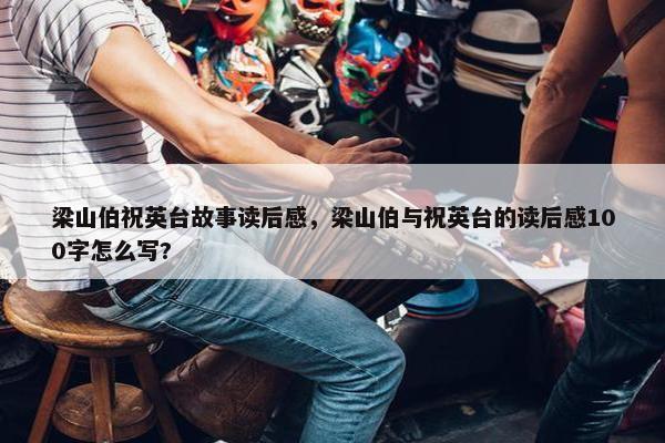 梁山伯祝英台故事读后感，梁山伯与祝英台的读后感100字怎么写?