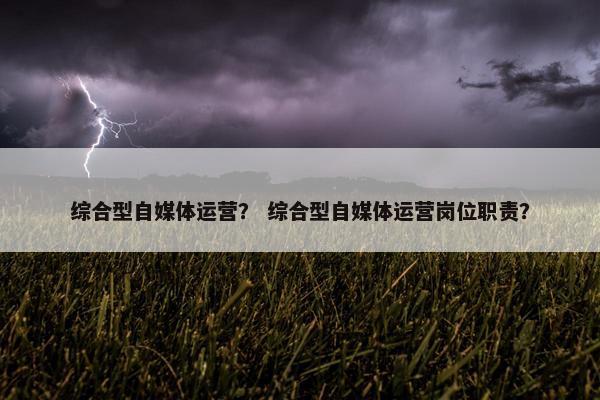 综合型自媒体运营？ 综合型自媒体运营岗位职责？