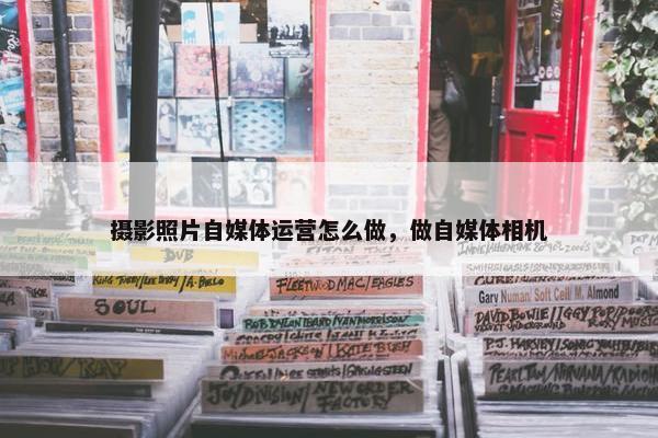 摄影照片自媒体运营怎么做，做自媒体相机