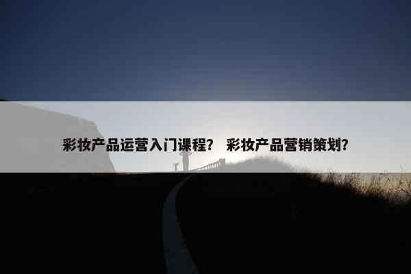 彩妆产品运营入门课程？ 彩妆产品营销策划？