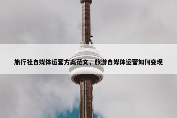 旅行社自媒体运营方案范文，旅游自媒体运营如何变现