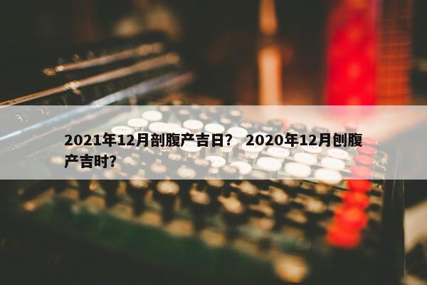 2021年12月剖腹产吉日？ 2020年12月刨腹产吉时？