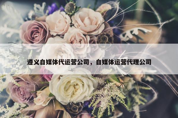 遵义自媒体代运营公司，自媒体运营代理公司