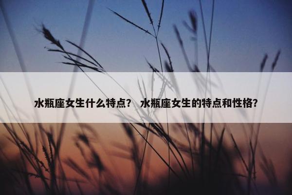 水瓶座女生什么特点？ 水瓶座女生的特点和性格？