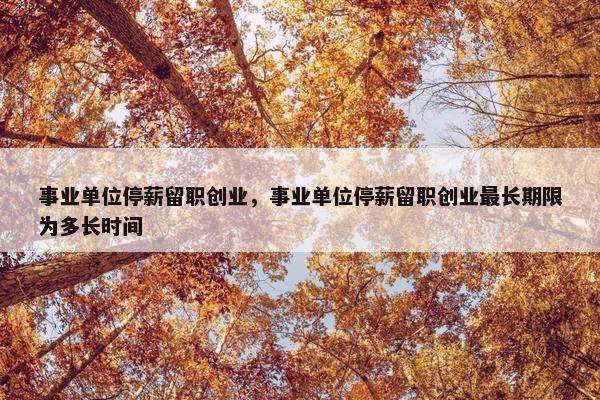 事业单位停薪留职创业，事业单位停薪留职创业最长期限为多长时间