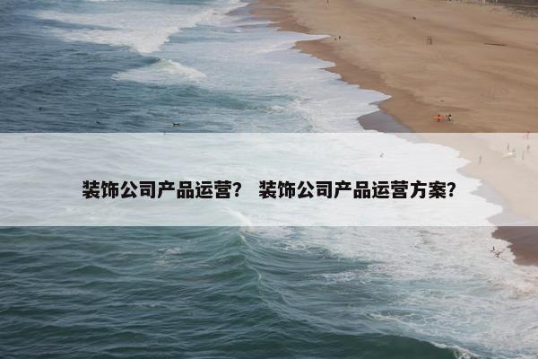 装饰公司产品运营？ 装饰公司产品运营方案？