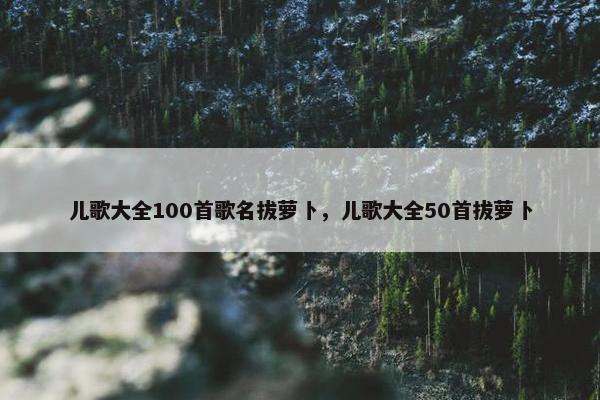 儿歌大全100首歌名拔萝卜，儿歌大全50首拔萝卜
