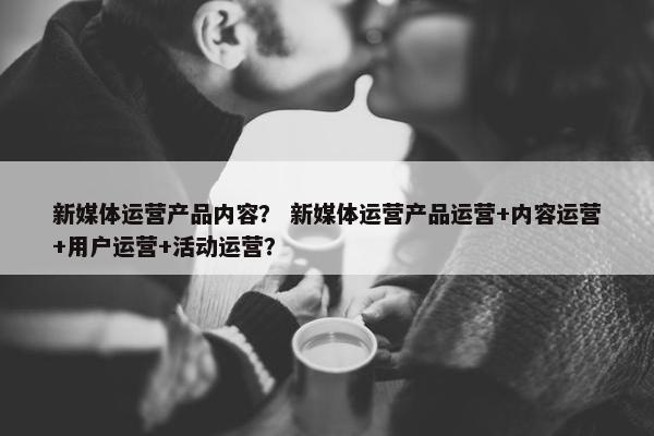 新媒体运营产品内容？ 新媒体运营产品运营+内容运营+用户运营+活动运营？