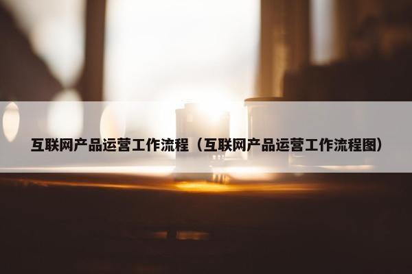 互联网产品运营工作流程（互联网产品运营工作流程图）