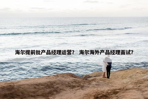 海尔提前批产品经理运营？ 海尔海外产品经理面试？